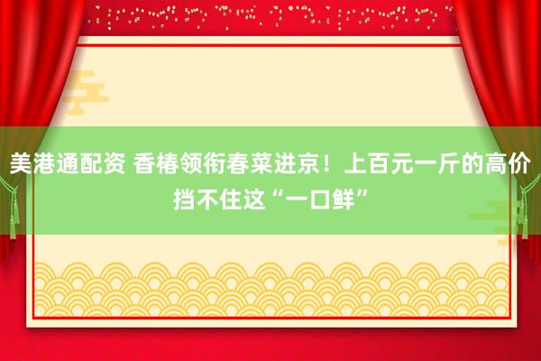 美港通配资 香椿领衔春菜进京！上百元一斤的高价挡不住这“一口鲜”