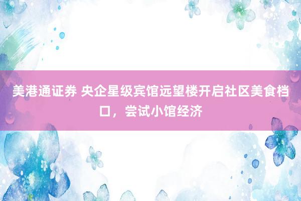 美港通证券 央企星级宾馆远望楼开启社区美食档口，尝试小馆经济