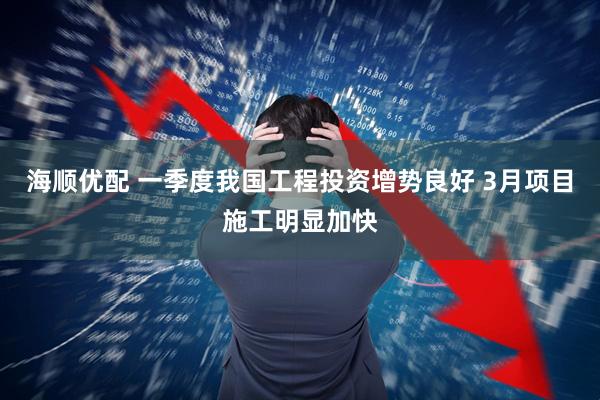 海顺优配 一季度我国工程投资增势良好 3月项目施工明显加快