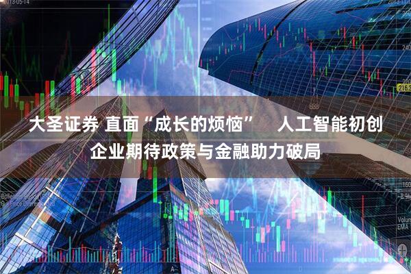 大圣证券 直面“成长的烦恼”    人工智能初创企业期待政策与金融助力破局