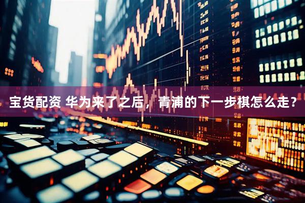 宝货配资 华为来了之后，青浦的下一步棋怎么走？