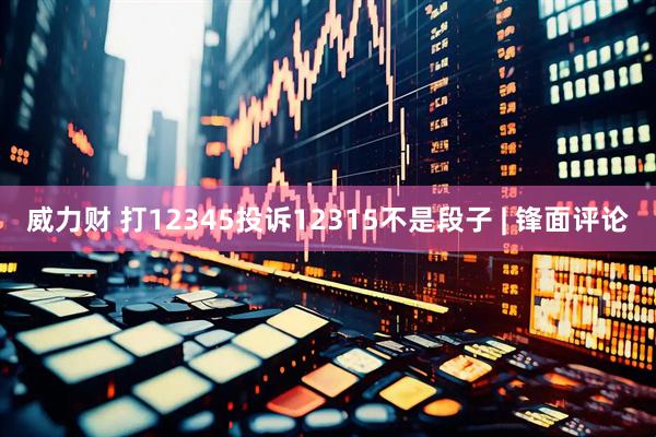 威力财 打12345投诉12315不是段子 | 锋面评论