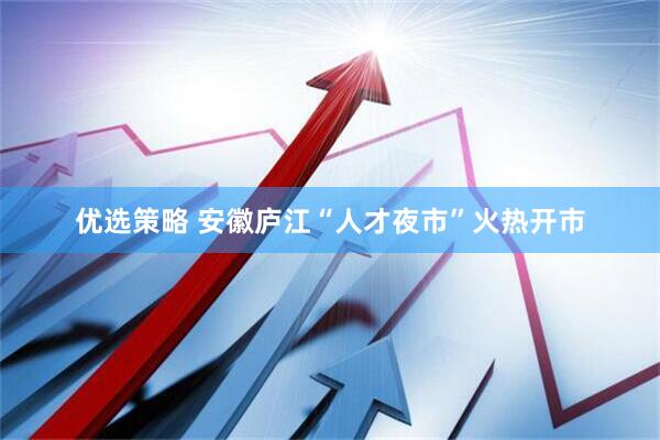 优选策略 安徽庐江“人才夜市”火热开市