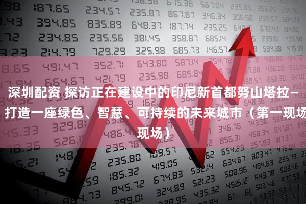 深圳配资 探访正在建设中的印尼新首都努山塔拉—— 打造一座绿色、智慧、可持续的未来城市（第一现场）