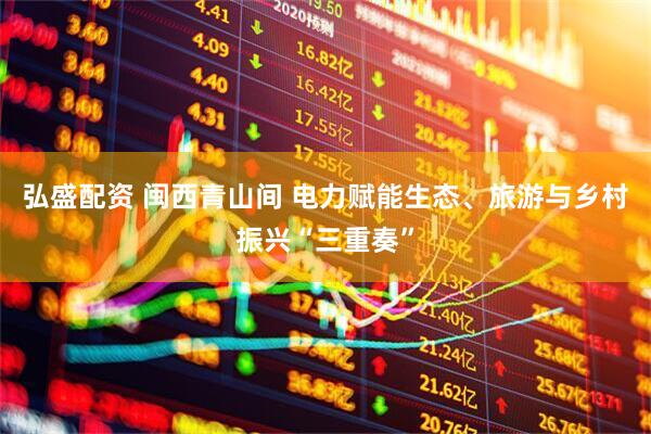 弘盛配资 闽西青山间 电力赋能生态、旅游与乡村振兴“三重奏”