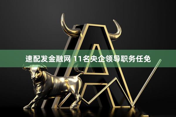 速配发金融网 11名央企领导职务任免