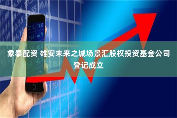 象泰配资 雄安未来之城场景汇股权投资基金公司登记成立