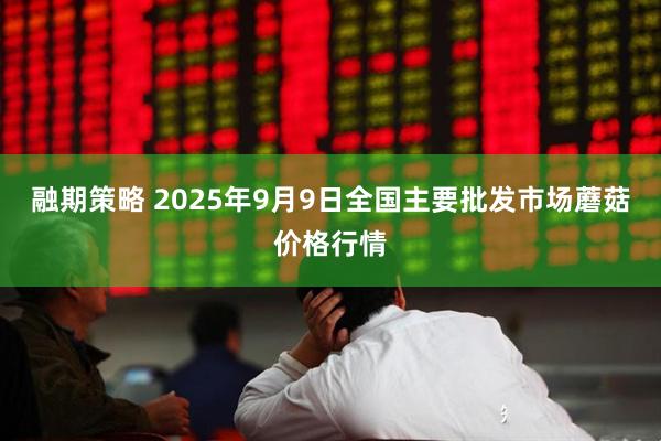 融期策略 2025年9月9日全国主要批发市场蘑菇价格行情