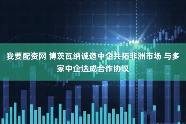 我要配资网 博茨瓦纳诚邀中企共拓非洲市场 与多家中企达成合作协议
