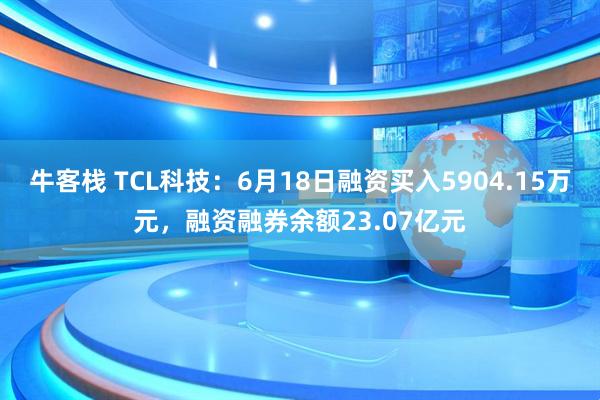 牛客栈 TCL科技：6月18日融资买入5904.15万元，融资融券余额23.07亿元