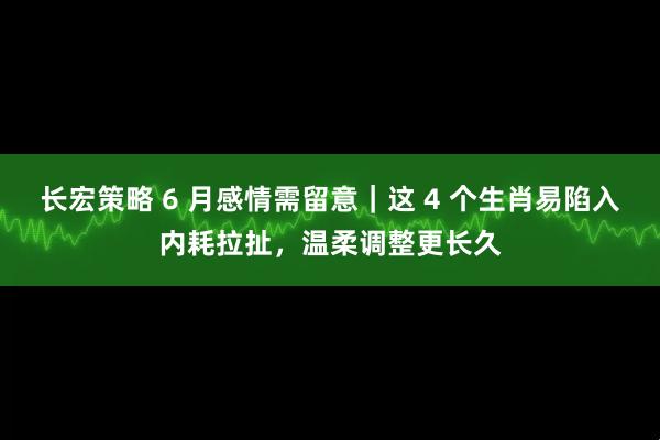 长宏策略 6 月感情需留意｜这 4 个生肖易陷入内耗拉扯，温柔调整更长久
