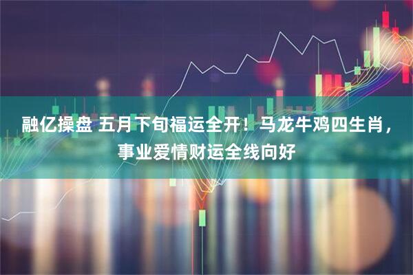 融亿操盘 五月下旬福运全开！马龙牛鸡四生肖，事业爱情财运全线向好
