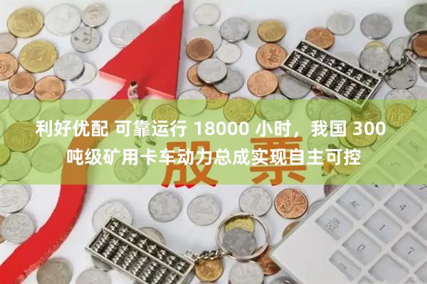 利好优配 可靠运行 18000 小时，我国 300 吨级矿用卡车动力总成实现自主可控